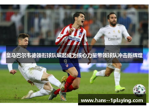 皇马巴尔韦德领衔球队崛起成为核心力量带领球队冲击新辉煌 皇马巴尔韦德领衔球队崛起成为核心力量带领球队冲击新辉煌