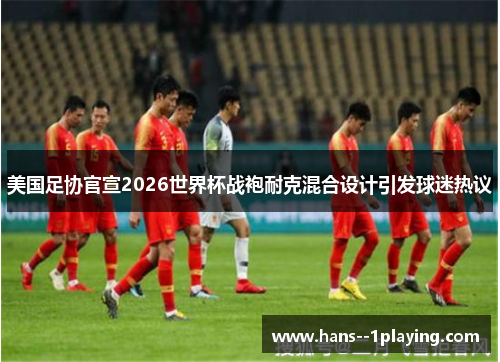 美国足协官宣2026世界杯战袍耐克混合设计引发球迷热议