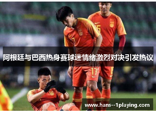 阿根廷与巴西热身赛球迷情绪激烈对决引发热议