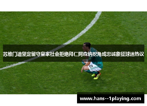 苏维门迪坚定留守皇家社会拒绝拜仁阿森纳挖角成忠诚象征球迷热议 苏维门迪坚定留守皇家社会拒绝拜仁阿森纳挖角成忠诚象征球迷热议